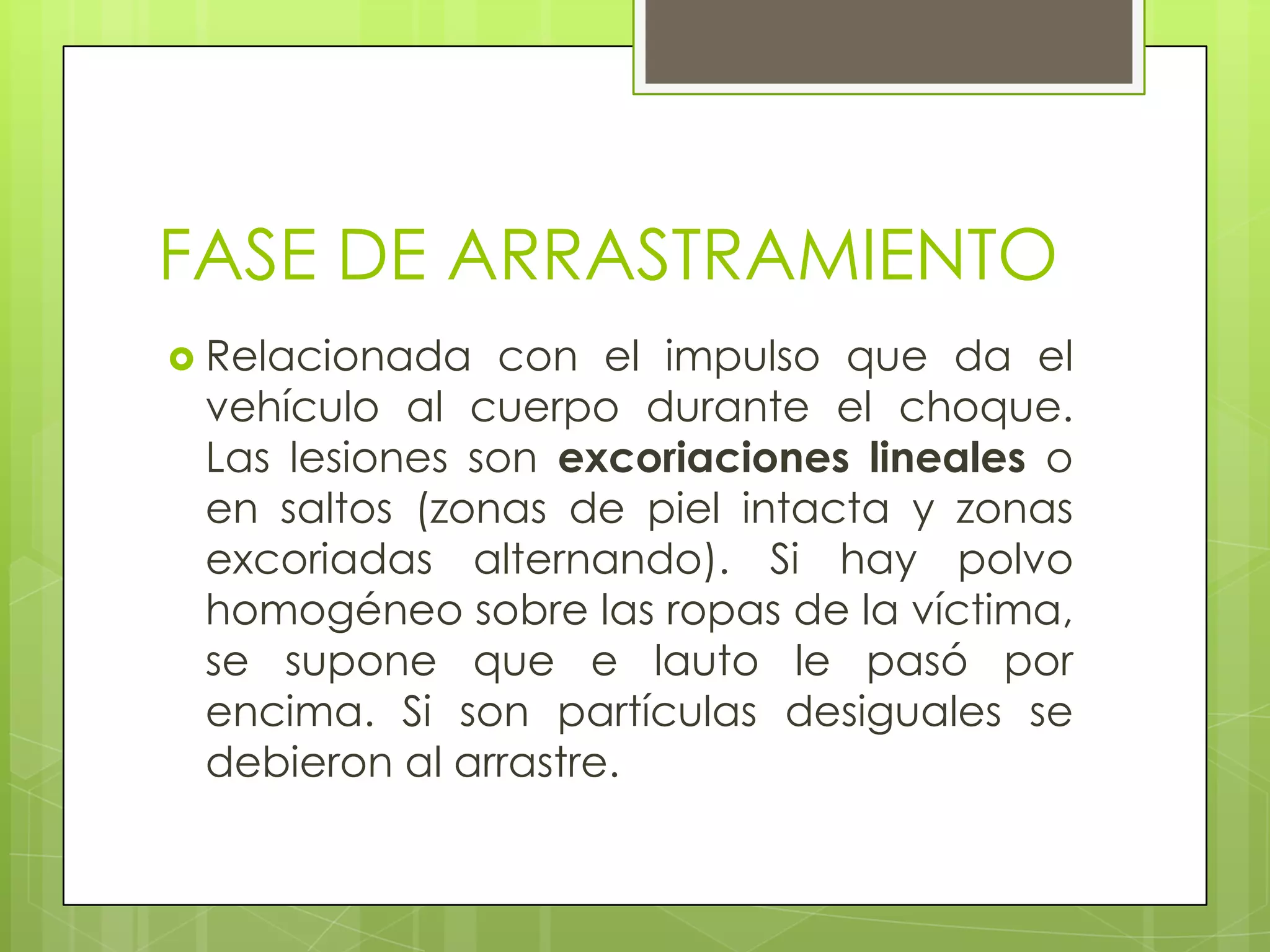 FASE DE ARRASTRAMIENTO
 Relacionada  con el impulso que da el
 vehículo al cuerpo durante el choque.
 Las lesiones son excoriaciones lineales o
 en saltos (zonas de piel intacta y zonas
 excoriadas alternando). Si hay polvo
 homogéneo sobre las ropas de la víctima,
 se supone que e lauto le pasó por
 encima. Si son partículas desiguales se
 debieron al arrastre.
 