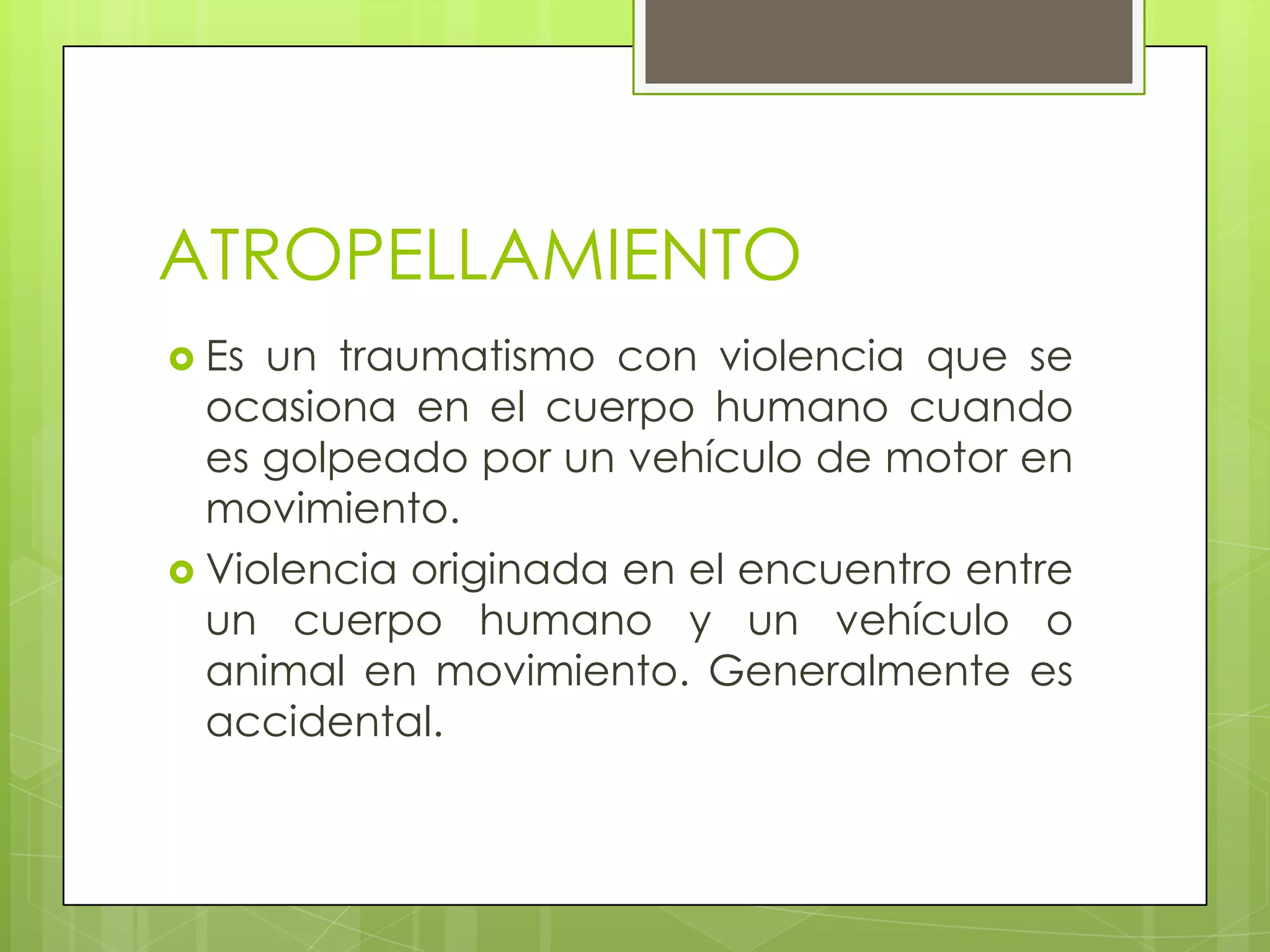 ATROPELLAMIENTO
 Es un traumatismo con violencia que se
  ocasiona en el cuerpo humano cuando
  es golpeado por un vehículo de motor en
  movimiento.
 Violencia originada en el encuentro entre
  un cuerpo humano y un vehículo o
  animal en movimiento. Generalmente es
  accidental.
 