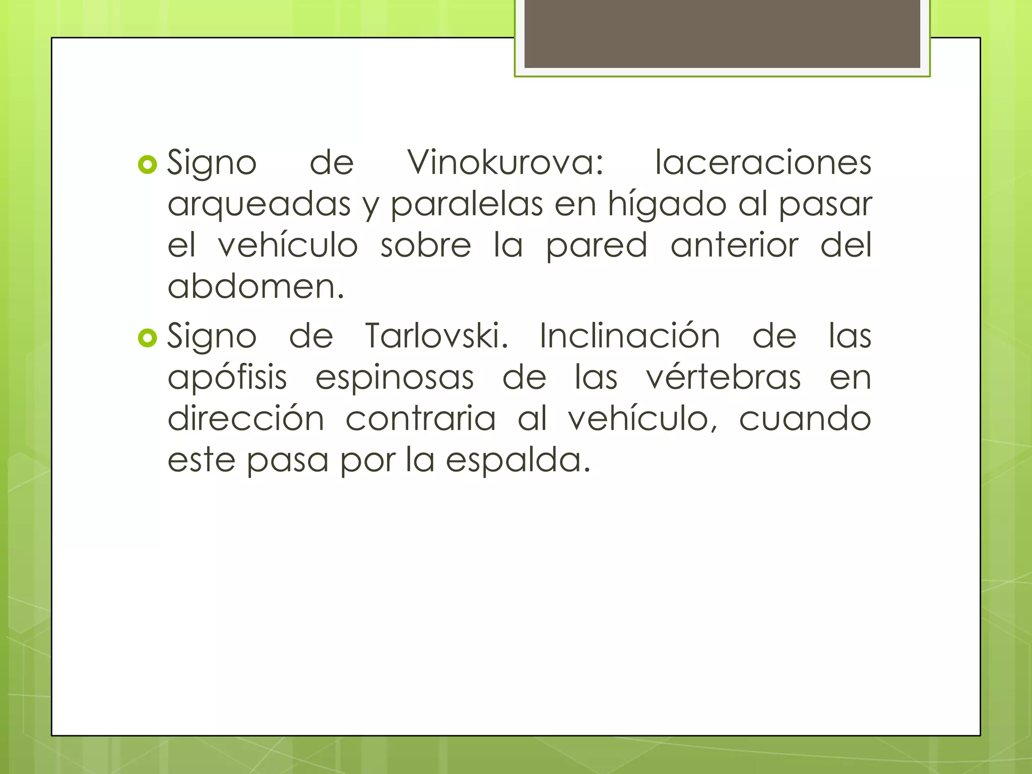  Signo    de Vinokurova: laceraciones
  arqueadas y paralelas en hígado al pasar
  el vehículo sobre la pared anterior del
  abdomen.
 Signo de Tarlovski. Inclinación de las
  apófisis espinosas de las vértebras en
  dirección contraria al vehículo, cuando
  este pasa por la espalda.
 