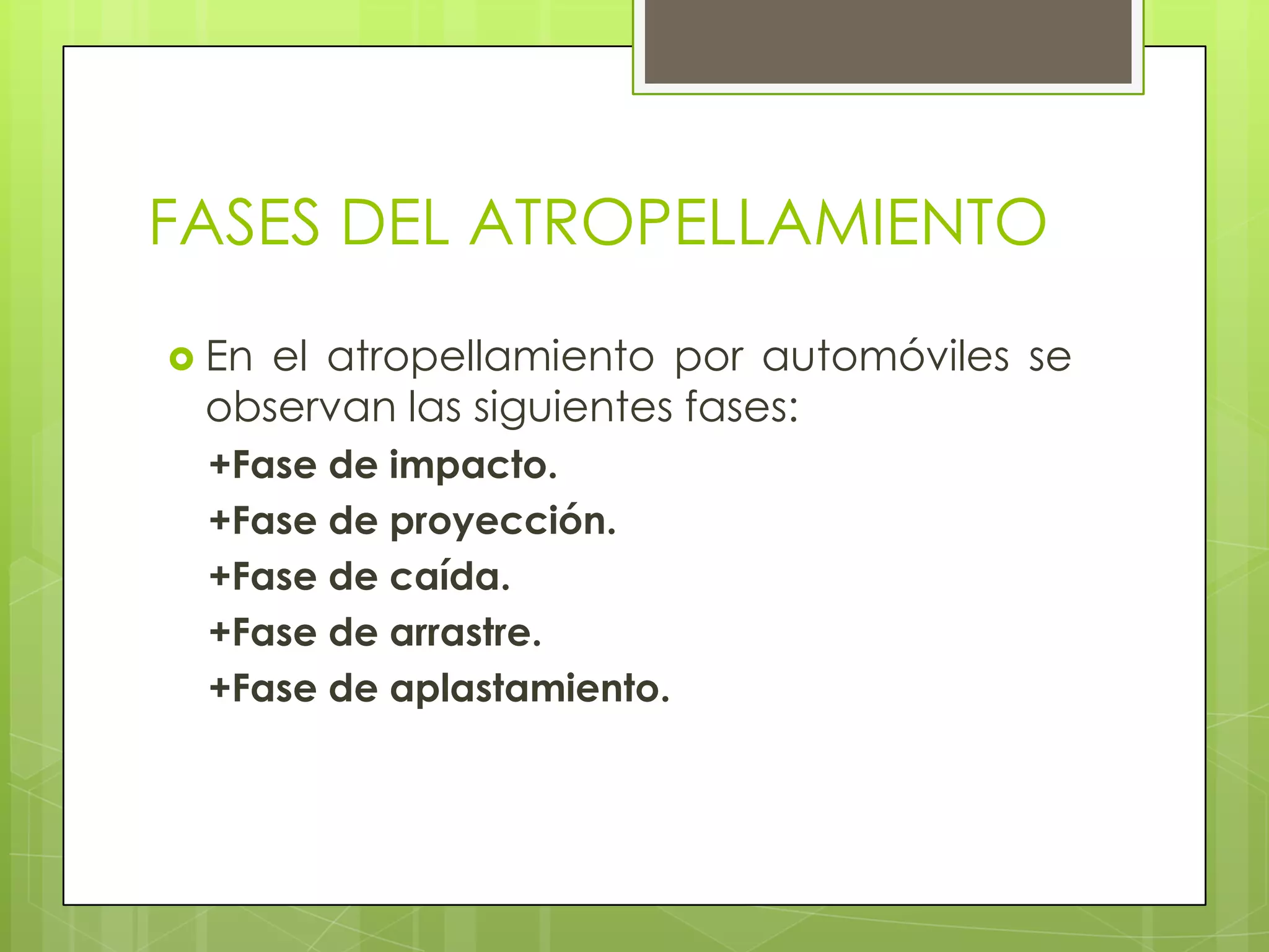 FASES DEL ATROPELLAMIENTO
 Enel atropellamiento por automóviles se
 observan las siguientes fases:
 +Fase de impacto.
 +Fase de proyección.
 +Fase de caída.
 +Fase de arrastre.
 +Fase de aplastamiento.
 
