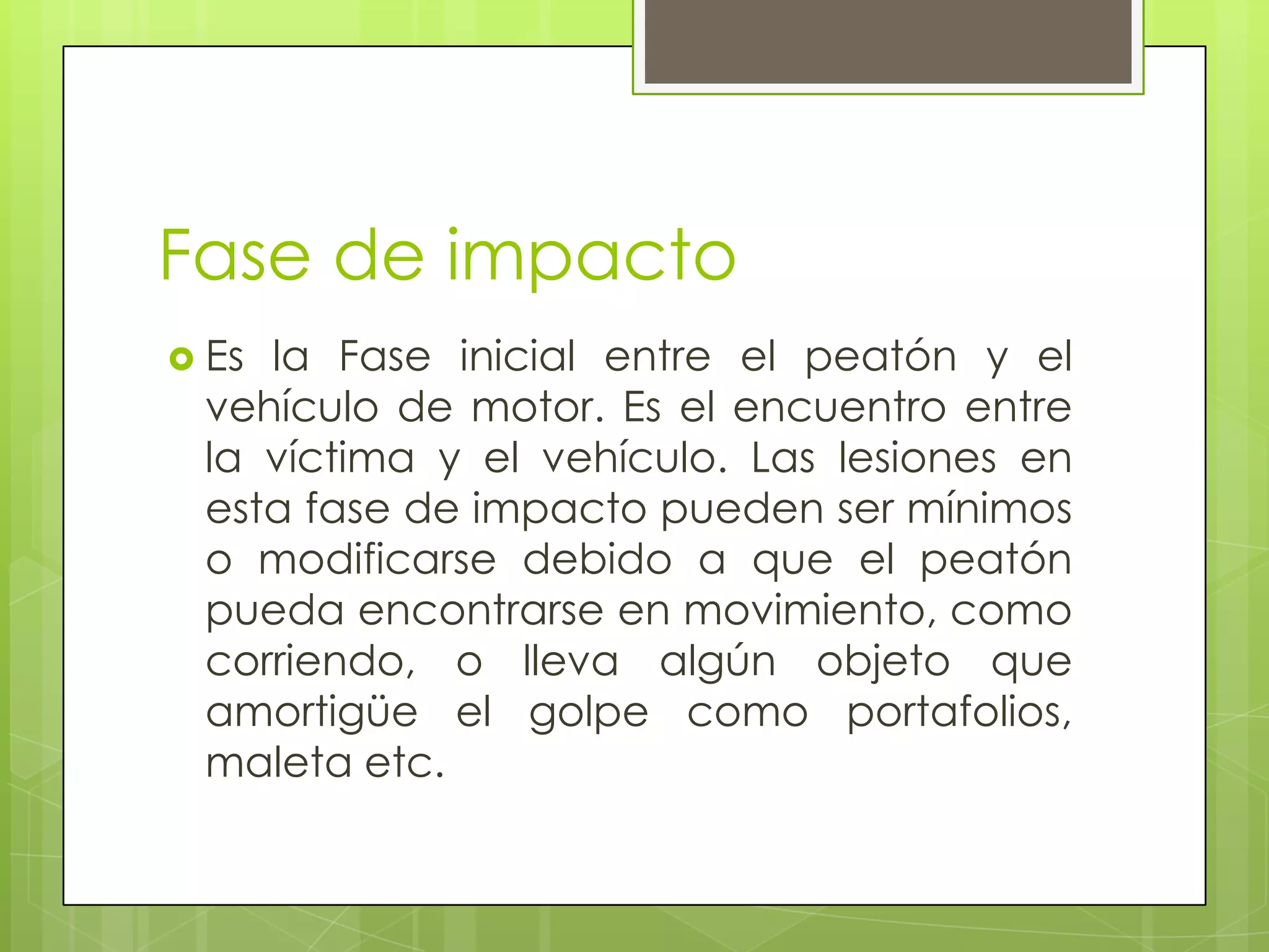 Fase de impacto
 Esla Fase inicial entre el peatón y el
 vehículo de motor. Es el encuentro entre
 la víctima y el vehículo. Las lesiones en
 esta fase de impacto pueden ser mínimos
 o modificarse debido a que el peatón
 pueda encontrarse en movimiento, como
 corriendo, o lleva algún objeto que
 amortigüe el golpe como portafolios,
 maleta etc.
 