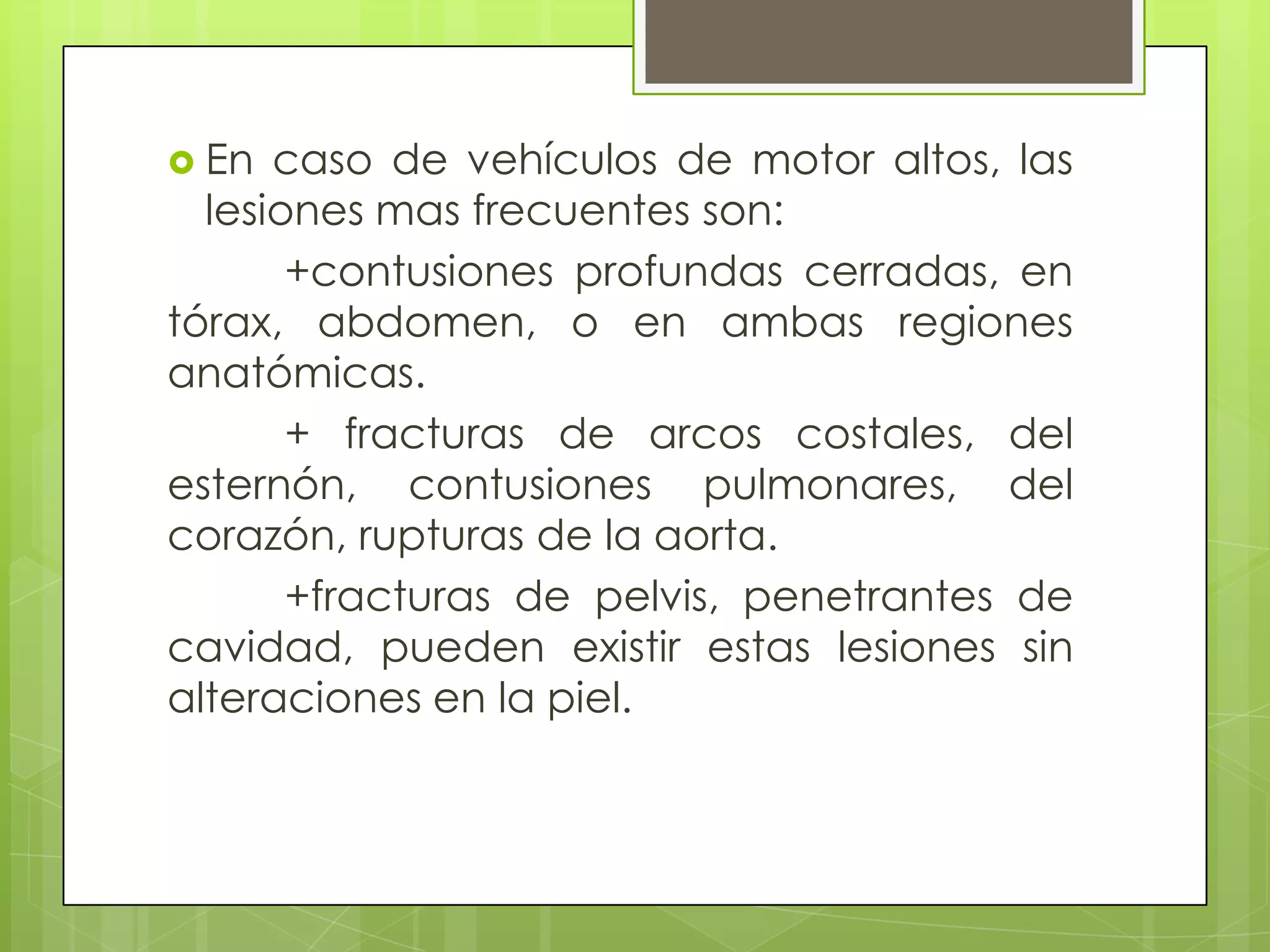  En  caso de vehículos de motor altos, las
  lesiones mas frecuentes son:
       +contusiones profundas cerradas, en
tórax, abdomen, o en ambas regiones
anatómicas.
       + fracturas de arcos costales, del
esternón, contusiones pulmonares, del
corazón, rupturas de la aorta.
       +fracturas de pelvis, penetrantes de
cavidad, pueden existir estas lesiones sin
alteraciones en la piel.
 