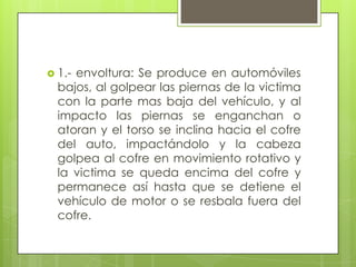  1.-envoltura: Se produce en automóviles
  bajos, al golpear las piernas de la victima
  con la parte mas baja del vehículo, y al
  impacto las piernas se enganchan o
  atoran y el torso se inclina hacia el cofre
  del auto, impactándolo y la cabeza
  golpea al cofre en movimiento rotativo y
  la victima se queda encima del cofre y
  permanece así hasta que se detiene el
  vehículo de motor o se resbala fuera del
  cofre.
 