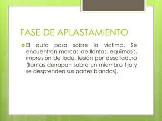 FASE DE APLASTAMIENTO
 El   auto pasa sobre la víctima. Se
  encuentran marcas de llantas, equimosis,
  impresión de lodo, lesión por desolladura
  (llantas derrapan sobre un miembro fijo y
  se desprenden sus partes blandas).
 