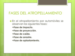 FASES DEL ATROPELLAMIENTO
 Enel atropellamiento por automóviles se
 observan las siguientes fases:
 +Fase de impacto.
 +Fase de proyección.
 +Fase de caída.
 +Fase de arrastre.
 +Fase de aplastamiento.
 