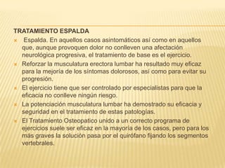 TRATAMIENTO ESPALDA
 Espalda. En aquellos casos asintomáticos así como en aquellos
que, aunque provoquen dolor no conlleven una afectación
neurológica progresiva, el tratamiento de base es el ejercicio.
 Reforzar la musculatura erectora lumbar ha resultado muy eficaz
para la mejoría de los síntomas dolorosos, así como para evitar su
progresión.
 El ejercicio tiene que ser controlado por especialistas para que la
eficacia no conlleve ningún riesgo.
 La potenciación musculatura lumbar ha demostrado su eficacia y
seguridad en el tratamiento de estas patologías.
 El Tratamiento Osteopatico unido a un correcto programa de
ejercicios suele ser eficaz en la mayoría de los casos, pero para los
más graves la solución pasa por el quirófano fijando los segmentos
vertebrales.

 