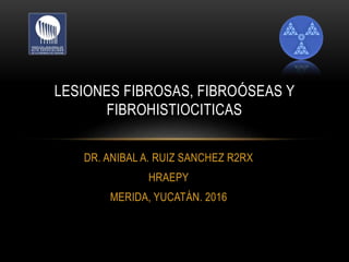 DR. ANIBAL A. RUIZ SANCHEZ R2RX
HRAEPY
MERIDA, YUCATÁN. 2016
LESIONES FIBROSAS, FIBROÓSEAS Y
FIBROHISTIOCITICAS
 