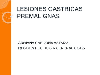 LESIONES GASTRICAS 
PREMALIGNAS 
ADRIANA CARDONA ASTAIZA 
RESIDENTE CIRUGIA GENERAL U.CES 
 