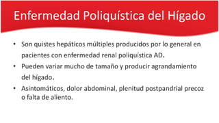Enfermedad Poliquística del Hígado
• Son quistes hepáticos múltiples producidos por lo general en
pacientes con enfermedad renal poliquística AD.
• Pueden variar mucho de tamaño y producir agrandamiento
del hígado.
• Asintomáticos, dolor abdominal, plenitud postpandrial precoz
o falta de aliento.
 