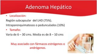 • Localización:
Región subcapsular del LHD (75%).
Intraparenquimatosos o pedunculados (10%)
• Tamaño:
Varia de 6 – 30 cms. Media es de 8 – 10 cms
Muy asociado con fármacos estrógenos o
andrógenos.
Adenoma Hepático
 