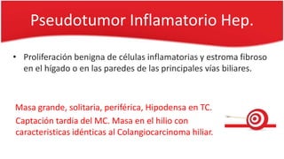 Pseudotumor Inflamatorio Hep.
• Proliferación benigna de células inflamatorias y estroma fibroso
en el hígado o en las paredes de las principales vías biliares.
Masa grande, solitaria, periférica, Hipodensa en TC.
Captación tardia del MC. Masa en el hilio con
caracteristicas idénticas al Colangiocarcinoma hiliar.
 