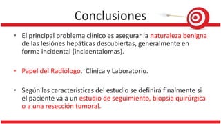 Conclusiones
• El principal problema clínico es asegurar la naturaleza benigna
de las lesiónes hepáticas descubiertas, generalmente en
forma incidental (incidentalomas).
• Papel del Radiólogo. Clínica y Laboratorio.
• Según las características del estudio se definirá finalmente si
el paciente va a un estudio de seguimiento, biopsia quirúrgica
o a una resección tumoral.
 