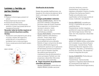 Lesiones y heridas en
partes blandas
Objetivos:
• Detener la hemorragia y prevenir el
schock
• Descontaminación de la lesión
• Prevención de infecciones
• Evitar compromiso neuromuscular,
sensitivo o motor que pueda derivar en
impotencia funcional
Recuerde: todas las heridas requieren al
menos atención de primero auxilios.
Heridas:
- Perdida de continuidad de la piel, de las
mucosas o tejidos del organismo,
producida por un traumatismo o
accidente o por un acto quirúrgico
- Como consecuencia de la lesión existen
riesgos
Clasi
fi
cación de las heridas
Existen dos grandes clasi
fi
caciones, una
basada en los criterios de extension de la
lesión y otra según la cinemática del
trauma
A. Según profundidad / extension
- Heridas SUPERFICIALES: abarcan las
porciones cutáneas y subcutáneas
(primeras capas de la piel). Presentan
hemorragia pero no compromiso
nervioso o sensorio- motor.
Ejemplo: raspones, algunas
quemaduras y cortadas.
- Heridas PROFUNDAS: comprometen
tejidos cutáneos, subcutáneos y
músculo. Tienen mayor dolor,
hemorragia y limitación de la
funcionalidad de la zona afectada.
Debido al mayor compromiso de estas
lesiones, difícilmente lograran la
cicatrización oportuna con la aplicación
de hemostasia primaria (compresión)
por lo que se necesitan soportes
secundarios para favorecer la
cicatrización (tiras de afrontamiento o
sutura quirúrgica). También son más
propensas a desarrollar infecciones
tanto locales como profundas.
B. Según mecanismo de producción/
cinemática del trauma
- Heridas CORTANTES: producidas por
objetos a
fi
lados, pueden seccionar
músculos, tendones y nervios.
Características: Los bordes son
regulares y alineados ( limpios y lineales,
similares a los hechos por bisturí ).
Pueden ser profundos como
super
fi
ciales. La hemorragia puede ser
escasa, moderada o abundante.
- Heridas ABRASIVAS: causadas por
fricción o rozamiento de la piel con
super
fi
cies duras.
Características: bordes irregulares,
perdida de la capa mas super
fi
cial de la
piel. Hemorragia escasa. Dolor tipo
ardor. Son más propensas a desarrollar
infecciones.
- Heridas CONTUSAS: causadas por
golpes con objetos sólidos, presentadas
por la resistencia que ofrece el bueno
ante el golpe. Características: Puede
generar bordes tanto regulares como
irregulares. Hay dolor, un hematoma y
aumento de volumen . No siempre se
rompe la integridad de la piel.
- Heridas PUNZANTES: Producidas por
objetos con punta.
Características: Genera bordes
regulares e irregulares dependiendo de
las características del objeto. Es
dolorosa. Presenta hemorragia escasa y
 