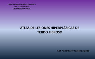 ATLAS DE LESIONES HIPERPLÁSICAS DE TEJIDO FIBROSO 
UNIVERSIDAD PERUANA LOS ANDES 
EAP ODONTOLOGÍA 
UEC PATOLOGÍA BUCAL 
R.M. Ronald Mayhuasca Salgado  