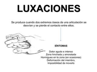 LUXACIONES
Se produce cuando dos extremos óseos de una articulación se
desvían y se pierde el contacto entre ellos.

SÍNTOMAS
Dolor agudo e intenso
Zona hinchada y amoratada
Hormigueo en la zona (en ocasiones)
Deformación del miembro,
Imposibilidad de moverlo

 