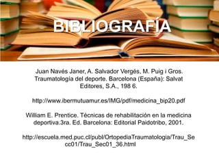 BIBLIOGRAFÍA
Juan Navés Janer, A. Salvador Vergés, M. Puig i Gros.
Traumatología del deporte. Barcelona (España): Salvat
Editores, S.A., 198 6.

http://www.ibermutuamur.es/IMG/pdf/medicina_bip20.pdf
William E. Prentice. Técnicas de rehabilitación en la medicina
deportiva.3ra. Ed. Barcelona: Editorial Paidotribo, 2001.

http://escuela.med.puc.cl/publ/OrtopediaTraumatologia/Trau_Se
cc01/Trau_Sec01_36.html

 