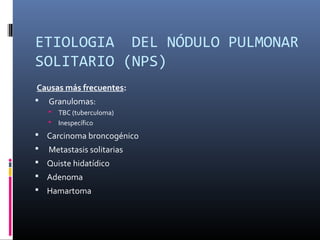 ETIOLOGIA  DEL NÓDULO PULMONAR 
SOLITARIO (NPS)
Causas más frecuentes:
 Granulomas:
 TBC (tuberculoma)
 Inespecífico
 Carcinoma broncogénico
 Metastasis solitarias
 Quiste hidatídico
 Adenoma
 Hamartoma
 
