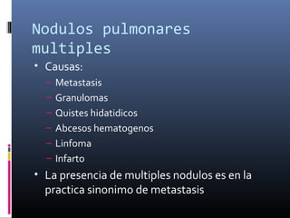 Nodulos pulmonares 
multiples
• Causas:
– Metastasis
– Granulomas
– Quistes hidatidicos
– Abcesos hematogenos
– Linfoma
– Infarto
• La presencia de multiples nodulos es en la
practica sinonimo de metastasis
 
