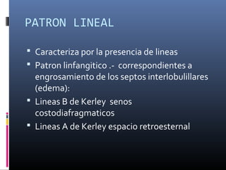 PATRON LINEAL
 Caracteriza por la presencia de lineas
 Patron linfangitico .- correspondientes a
engrosamiento de los septos interlobulillares
(edema):
 Lineas B de Kerley senos
costodiafragmaticos
 Lineas A de Kerley espacio retroesternal
 