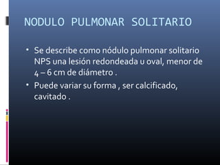 NODULO PULMONAR SOLITARIO
• Se describe com0 nódulo pulmonar solitario
NPS una lesión redondeada u oval, menor de
4 – 6 cm de diámetro .
• Puede variar su forma , ser calcificado,
cavitado .
 