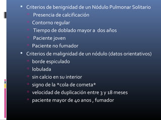  Criterios de benignidad de un Nódulo Pulmonar Solitario
 Presencia de calcificación
 Contorno regular
 Tiempo de doblado mayor a dos años
 Paciente joven
 Paciente no fumador
 Criterios de malignidad de un nódulo (datos orientativos)
 borde espiculado
 lobulada
 sin calcio en su interior
 signo de la *cola de cometa*
 velocidad de duplicación entre 3 y 18 meses
 paciente mayor de 40 anos , fumador
 