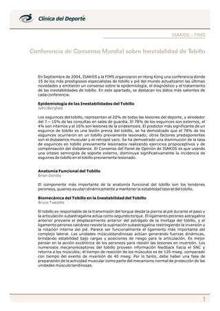 ISAKOS – FIMS


Conferencia de Consenso Mundial sobre Inestabilidad de Tobillo



  En Septiembre de 2004, ISAKOS y la FIMS organizaron en Hong Kong una conferencia donde
  15 de los más prestigiosos especialistas de tobillo y pié del mundo actualizaron las últimas
  novedades y emitieron un consenso sobre la epidemiología, el diagnóstico y el tratamiento
  de las inestabilidades de tobillo. En este apartado, se destacan los datos más salientes de
  cada conferencia.

  Epidemiología de las Inestabilidades del Tobillo
  John Bergfeld

  Los esguinces del tobillo, representan el 20% de todas las lesiones del deporte, y alrededor
  del 7 – 15% de las consultas en salas de guardia. El 78% de los esguinces son externos, el
  4% son internos y el 16% son lesiones de la sindesmosis. El predictor más significante de un
  esguince de tobillo es una lesión previa del tobillo, se ha demostrado que el 78% de los
  esguinces ocurrieron en un tobillo previamente lesionado; otros factores predisponentes
  son el disbalance muscular y el retropié varo. Se ha demostrado una disminución de la tasa
  de esguinces en tobillo previamente lesionados realizando ejercicios propioceptivos y de
  compensación del disbalance. El Consenso del Panel de Opinión de ISAKOS es que usando
  una ortesis semirigida de soporte externo, disminuye significativamente la incidencia de
  esguines de tobillo en el tobillo previamente lesionado.


  Anatomía Funcional del Tobillo
  Brian Donley

  El componente más importante de la anatomía funcional del tobillo son los tendones
  peroneos, quienes ayudan dinámicamente a mantener la estabilidad lateral del tobillo.

  Biomecánica del Tobillo en la Inestabilidad del Tobillo
  Bruce Twaddle

  El tobillo es responsable de la transmisión del torque desde la pierna al pié durante el paso y
  la articulación subastragalina actúa como segundo torque. El ligamento peroneo astragalino
  anterior previene el desplazamiento anterior del astrágalo de la mortaja del tobillo, y el
  ligamento peroneo calcáneo resiste la supinación subastragalina restringiendo la inversión y
  la rotación interna del pié. Parece ser funcionalmente el ligamento más importante del
  complejo lateral. Las unidades músculotendinosas actúan generando fuerzas dinámicas,
  brindando estabilidad bajo cargas y posiciones de riesgo para la articulación. Es mejor
  pensar en la acción excéntrica de los peroneos para resistir las lesiones en inversión. Los
  numerosos mecanoreceptores del tobillo proveen información feedback hacia el SNC y
  retorna a los músculos; el tiempo de reacción de los músculos es de 126 mseg. comparado
  con tiempo del evento de inversión de 40 mseg. Por lo tanto, debe haber una fase de
  preparación de la actividad muscular como parte del mecanismo normal de protección de las
  unidades músculo tendinosas.




                                                                                               1
 