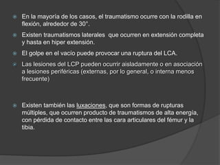 En la mayoría de los casos, el traumatismo ocurre con la rodilla en
flexión, alrededor de 30°.
 Existen traumatismos laterales que ocurren en extensión completa
y hasta en hiper extensión.
 El golpe en el vacío puede provocar una ruptura del LCA.
 Las lesiones del LCP pueden ocurrir aisladamente o en asociación
a lesiones periféricas (externas, por lo general, o interna menos
frecuente)
 Existen también las luxaciones, que son formas de rupturas
múltiples, que ocurren producto de traumatismos de alta energía,
con pérdida de contacto entre las cara articulares del fémur y la
tibia.
 