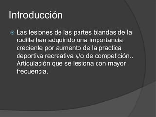 Introducción
 Las lesiones de las partes blandas de la
rodilla han adquirido una importancia
creciente por aumento de la practica
deportiva recreativa y/o de competición..
Articulación que se lesiona con mayor
frecuencia.
 