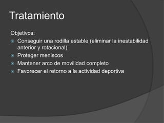 Tratamiento
Objetivos:
 Conseguir una rodilla estable (eliminar la inestabilidad
anterior y rotacional)
 Proteger meniscos
 Mantener arco de movilidad completo
 Favorecer el retorno a la actividad deportiva
 