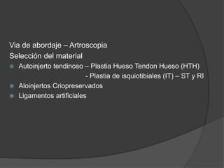 Via de abordaje – Artroscopia
Selección del material
 Autoinjerto tendinoso – Plastia Hueso Tendon Hueso (HTH)
- Plastia de isquiotibiales (IT) – ST y RI
 Aloinjertos Criopreservados
 Ligamentos artificiales
 