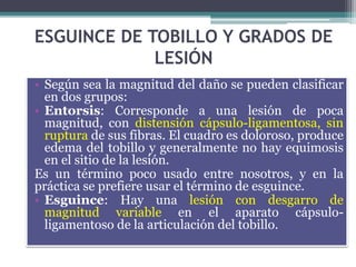 ESGUINCE DE TOBILLO Y GRADOS DE
LESIÓN
• Según sea la magnitud del daño se pueden clasificar
en dos grupos:
• Entorsis: Corresponde a una lesión de poca
magnitud, con distensión cápsulo-ligamentosa, sin
ruptura de sus fibras. El cuadro es doloroso, produce
edema del tobillo y generalmente no hay equimosis
en el sitio de la lesión.
Es un término poco usado entre nosotros, y en la
práctica se prefiere usar el término de esguince.
• Esguince: Hay una lesión con desgarro de
magnitud variable en el aparato cápsulo-
ligamentoso de la articulación del tobillo.
 