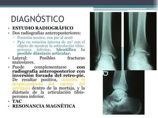 DIAGNÓSTICO
• ESTUDIO RADIOGRÁFICO
• Dos radiografías anteroposteriores:
▫ Posición neutra, con pie al zenit
▫ Ppie en rotación interna de 20° con el
objeto de mostrar la articulación tibio-
peronea inferior. Identifica la
posible diástasis articular.
• Lateral: Posibles fracturas
maleolares.
• Puede complementarse con
radiografía anteroposterior con
inversión forzada del retro-pie.
De resultar positiva, muestra el
desplazamiento del cuerpo del
astrágalo dentro de la mortaja, y la
diástasis de la articulación tibio-
peronea inferior.
• TAC
• RESONANCIA MAGNÉTICA
 