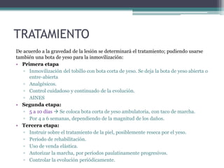 TRATAMIENTO
De acuerdo a la gravedad de la lesión se determinará el tratamiento; pudiendo usarse
también una bota de yeso para la inmovilización:
• Primera etapa
▫ Inmovilización del tobillo con bota corta de yeso. Se deja la bota de yeso abierta o
entre-abierta
▫ Analgésicos.
▫ Control cuidadoso y continuado de la evolución.
▫ AINES
• Segunda etapa:
▫ 5 a 10 días  Se coloca bota corta de yeso ambulatoria, con taco de marcha.
▫ Por 4 a 6 semanas, dependiendo de la magnitud de los daños.
• Tercera etapa:
▫ Instruir sobre el tratamiento de la piel, posiblemente reseca por el yeso.
▫ Período de rehabilitación.
▫ Uso de venda elástica.
▫ Autorizar la marcha, por períodos paulatinamente progresivos.
▫ Controlar la evolución periódicamente.
 