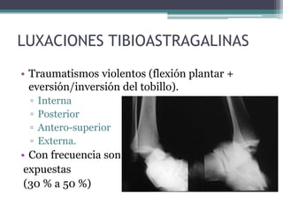 LUXACIONES TIBIOASTRAGALINAS
• Traumatismos violentos (flexión plantar +
eversión/inversión del tobillo).
▫ Interna
▫ Posterior
▫ Antero-superior
▫ Externa.
• Con frecuencia son
expuestas
(30 % a 50 %)
 