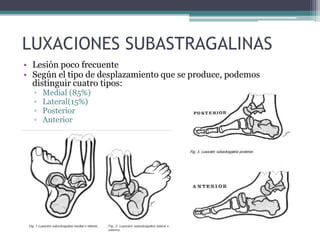 LUXACIONES SUBASTRAGALINAS
• Lesión poco frecuente
• Según el tipo de desplazamiento que se produce, podemos
distinguir cuatro tipos:
▫ Medial (85%)
▫ Lateral(15%)
▫ Posterior
▫ Anterior
 