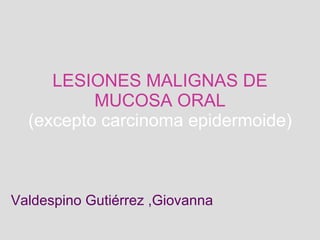 LESIONES MALIGNAS DE MUCOSA ORAL (excepto carcinoma epidermoide) Valdespino Gutiérrez ,Giovanna 