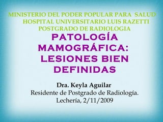 MINISTERIO DEL PODER POPULAR PARA SALUD
HOSPITAL UNIVERSITARIO LUIS RAZETTI
POSTGRADO DE RADIOLOGIA
Dra. Keyla Aguilar
Residente de Postgrado de Radiología.
Lechería, 2/11/2009
PATOLOGÍA
MAMOGRÁFICA:
LESIONES BIEN
DEFINIDAS
 