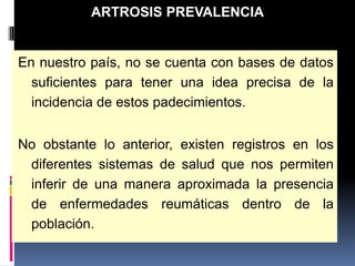 En nuestro país, no se cuenta con bases de datos
suficientes para tener una idea precisa de la
incidencia de estos padecimientos.
No obstante lo anterior, existen registros en los
diferentes sistemas de salud que nos permiten
inferir de una manera aproximada la presencia
de enfermedades reumáticas dentro de la
población.
ARTROSIS PREVALENCIA
 