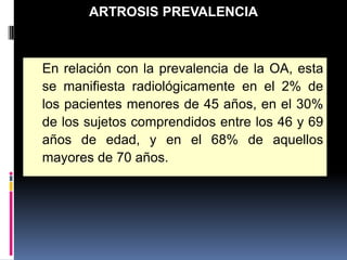 En relación con la prevalencia de la OA, esta
se manifiesta radiológicamente en el 2% de
los pacientes menores de 45 años, en el 30%
de los sujetos comprendidos entre los 46 y 69
años de edad, y en el 68% de aquellos
mayores de 70 años.
ARTROSIS PREVALENCIA
 
