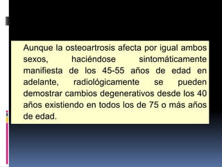 Aunque la osteoartrosis afecta por igual ambos
sexos, haciéndose sintomáticamente
manifiesta de los 45-55 años de edad en
adelante, radiológicamente se pueden
demostrar cambios degenerativos desde los 40
años existiendo en todos los de 75 o más años
de edad.
 