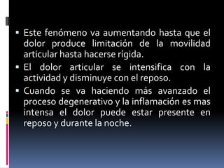  Este fenómeno va aumentando hasta que el
dolor produce limitación de la movilidad
articular hasta hacerse rígida.
 El dolor articular se intensifica con la
actividad y disminuye con el reposo.
 Cuando se va haciendo más avanzado el
proceso degenerativo y la inflamación es mas
intensa el dolor puede estar presente en
reposo y durante la noche.
 