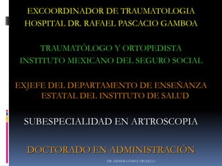 DR. DIDIER GÓMEZ TRUJILLO
EXCOORDINADOR DE TRAUMATOLOGIA
HOSPITAL DR. RAFAEL PASCACIO GAMBOA
TRAUMATÓLOGO Y ORTOPEDISTA
INSTITUTO MEXICANO DEL SEGURO SOCIAL
EXJEFE DEL DEPARTAMENTO DE ENSEÑANZA
ESTATAL DEL INSTITUTO DE SALUD
SUBESPECIALIDAD EN ARTROSCOPIA
DOCTORADO EN ADMINISTRACIÓN
 