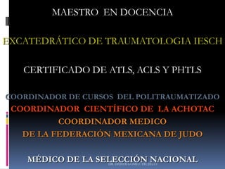 DR. DIDIER GÓMEZ TRUJILLO
MAESTRO EN DOCENCIA
EXCATEDRÁTICO DE TRAUMATOLOGIA IESCH
CERTIFICADO DE ATLS, ACLS Y PHTLS
COORDINADOR DE CURSOS DEL POLITRAUMATIZADO
COORDINADOR CIENTÍFICO DE LA ACHOTAC
COORDINADOR MEDICO
DE LA FEDERACIÓN MEXICANA DE JUDO
MÉDICO DE LA SELECCIÓN NACIONAL
 