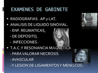 EXAMENES DE GABINETE
 RADIOGRAFIAS . AP y LAT.
 ANALISIS DE LIQUIDO SINOVIAL.
- ENF. REUMATICAS,
- DE DEPOSITO,
- INFECCIONES.
 T.A.C.Y RESONANCIA MAGNETICA
- PARAVALORAR NECROSIS
- AVASCULAR
-Y LESION DE LIGAMENTOSY MENISCOS.
 