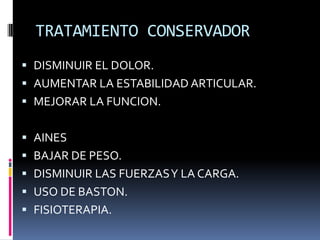 TRATAMIENTO CONSERVADOR
 DISMINUIR EL DOLOR.
 AUMENTAR LA ESTABILIDAD ARTICULAR.
 MEJORAR LA FUNCION.
 AINES
 BAJAR DE PESO.
 DISMINUIR LAS FUERZASY LA CARGA.
 USO DE BASTON.
 FISIOTERAPIA.
 