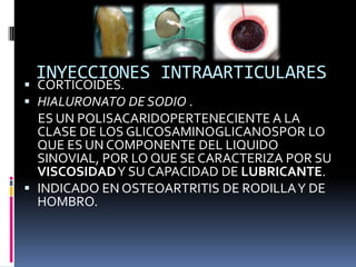 INYECCIONES INTRAARTICULARES
 CORTICOIDES.
 HIALURONATO DE SODIO .
ES UN POLISACARIDOPERTENECIENTE A LA
CLASE DE LOS GLICOSAMINOGLICANOSPOR LO
QUE ES UN COMPONENTE DEL LIQUIDO
SINOVIAL, POR LO QUE SE CARACTERIZA POR SU
VISCOSIDADY SU CAPACIDAD DE LUBRICANTE.
 INDICADO EN OSTEOARTRITIS DE RODILLAY DE
HOMBRO.
 
