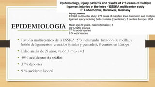 EPIDEMIOLOGIA
• Estudio multicéntrico de la ESSKA: 273 incluyendo luxación de rodilla, y
lesión de ligamentos cruzados (triadas y pentadas), 8 centros en Europa
• Edad media de 29 años, varón / mujer 4:1
• 49% accidentes de tráfico
• 37% deportes
• 9 % accidente laboral
 