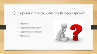 Que operar primero, y cuanto tiempo esperar?
• Fractura?
• Ligamentos cruzados?
• Ligamentos colaterales?
• Meniscos ?
 