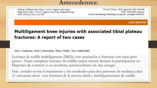 Antecedentes:
Lesiones de rodilla multiligament (MKIs) con asociación a fracturas son raras pero
graves . Estas complejas lesiones de rodilla suelen ocurrir durante la participación en
Deportes de contacto o un accidente automovilístico de alta energía.
Este estudio revisa el tratamiento y los resultados para dos personas de mediana edad
(≥ cincuenta años) con fracturas de la meseta tibial y multiligamentaria de rodilla
 