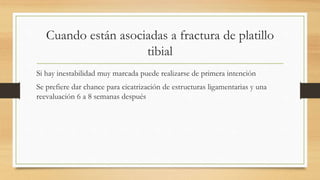 Cuando están asociadas a fractura de platillo
tibial
Si hay inestabilidad muy marcada puede realizarse de primera intención
Se prefiere dar chance para cicatrización de estructuras ligamentarias y una
reevaluación 6 a 8 semanas después
 